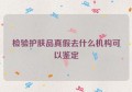 检验护肤品真假去什么机构可以鉴定