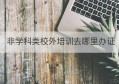 非学科类校外培训去哪里办证(非学科类培训机构需要办什么证)