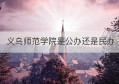 义乌师范学院是公办还是民办(义乌工商学院是公办还是民办)