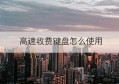 高速收费键盘怎么使用(高速公路收费专用键盘)