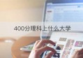 400分理科上什么大学(400分理科能上什么样的大学)