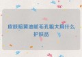 皮肤暗黄油腻毛孔粗大用什么护肤品