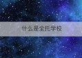 什么是全托学校(全托学校是什么意思)