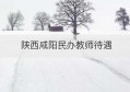 陕西咸阳民办教师待遇(咸阳私立学校教师招聘)