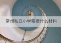 常州私立小学需要什么材料(常州私立小学收费标准)