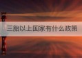 三胎以上国家有什么政策(三胎有什么政策2021年)