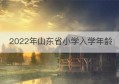 2022年山东省小学入学年龄(山东省小学入学年龄最新规定2022年)