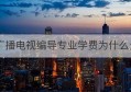 广播电视编导专业学费为什么贵(广播电视编导专业学费为什么贵很多)