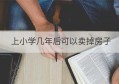 上小学几年后可以卖掉房子(小学生可以把房子卖掉吗)