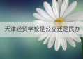 天津经贸学校是公立还是民办(天津经贸职业技术学院)