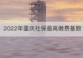 2022年重庆社保最高缴费基数(2022年重庆社保最高缴费基数是多少)