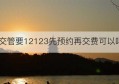 交管要12123先预约再交费可以吗(交管12123预约不了考试怎么回事)