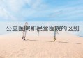 公立医院和民营医院的区别(公立医院功能职责与民营医院区别)