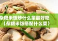 杂粮米饭炒什么菜最好吃（杂粮米饭搭配什么菜）