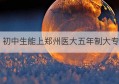 初中生能上郑州医大五年制大专(郑州初中生上五年制大专哪家好)