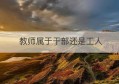 教师属于干部还是工人(教师工人身份和干部身份的区别)