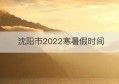 沈阳市2022寒暑假时间(沈阳市2022年医疗保险缴费基数)