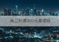 高三补课300元靠谱吗(高三补课一对一收费标准)