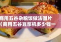 商用五谷杂粮饭做法图片（商用五谷豆浆机多少钱一台）