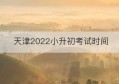 天津2022小升初考试时间(天津小升初考试时间2022具体时间)