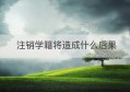 注销学籍将造成什么后果(什么情况下可以注销学籍)