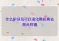 什么护肤品可以淡化黑色素去黑头控油