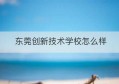 东莞创新技术学校怎么样(东莞技术学校哪个最好)