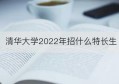 清华大学2022年招什么特长生(清华大学2022年招生宣传片)