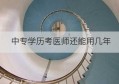 中专学历考医师还能用几年(中专考医师证还得先干五年吗)